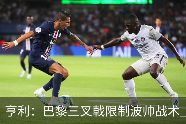亨利：巴黎三叉戟限制波帅战术 根本不敢动他们