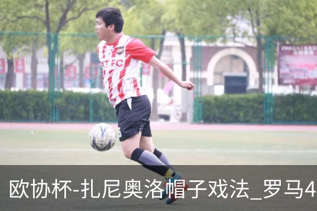 欧协杯-扎尼奥洛帽子戏法 罗马4-0大胜翻盘晋级