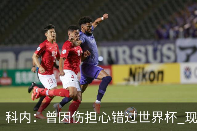 科内：曾因伤担心错过世界杯 现在只想专注世界杯不去想转会